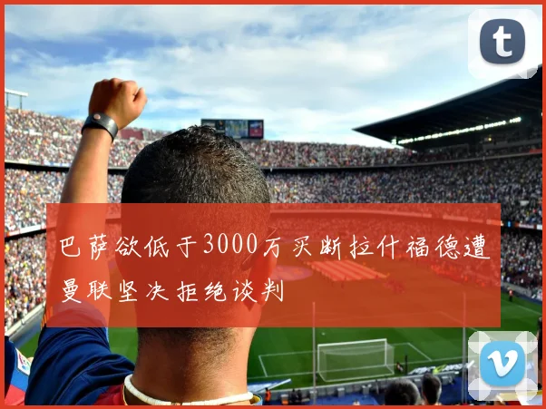 巴萨欲低于3000万买断拉什福德遭曼联坚决拒绝谈判